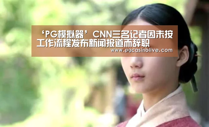 ‘PG模拟器’CNN三名记者因未按工作流程发布新闻报道而辞职(图4) PG模拟器